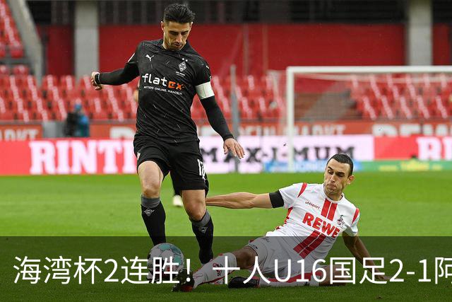 海湾杯2连胜！十人U16国足2-1阿曼 袁博涵造2球 刘凯源破门+染红